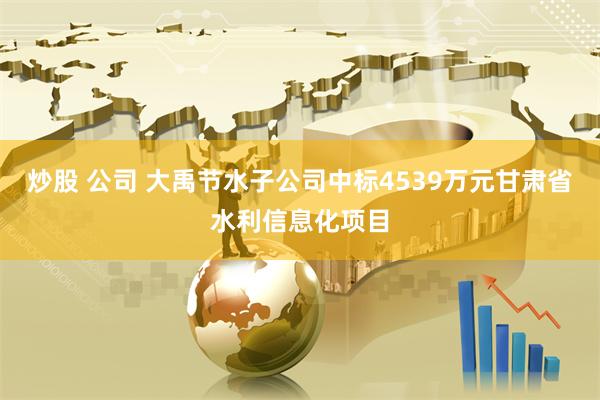 炒股 公司 大禹节水子公司中标4539万元甘肃省水利信息化项目