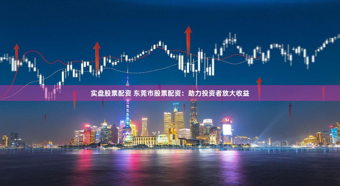 实盘股票配资 东莞市股票配资：助力投资者放大收益