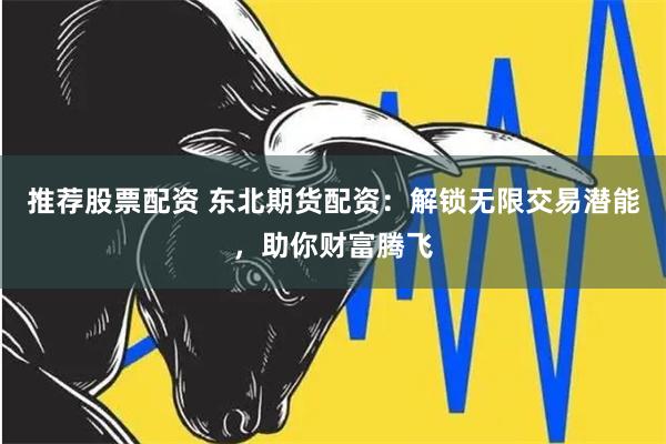 推荐股票配资 东北期货配资：解锁无限交易潜能，助你财富腾飞